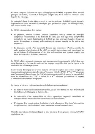 4
Ce terme comporte également un aspect pédagogique car le CGNC se propose d’être un outil
pratique, unificateur, exhaustif et homogène compte tenu de la forme de «recueil» dans
laquelle il a été conçu.
Le mot «général» est destiné à faire ressortir le caractère universel du CGNC, appelé à couvrir
le périmètre de toutes les entités économiques quel que soit leur projet, leur forme juridique,
leur activité ou leur taille.
Le CGNC est structuré en deux parties :
 La première, intitulée «Norme Générale Comptable» (NGC), affirme les principes
comptables fondamentaux et le dispositif de forme qui doit régir toute comptabilité
normalisée. Le champ d’application de la NGC est très large car il englobe toutes les
entités économiques y compris celles relevant du secteur bancaire ou du secteur des
assurances ;
 La deuxième, appelé «Plan Comptable Général des Entreprises» (PCGE), constitue le
cadre pratique d’application de la NGC aux entités économiques qui remplissent les
caractéristiques de «l’entreprise», c’est à dire, celles qui ont pour objet de produire des
biens ou des services destinés à un marché.
Le CGNC reflète, sans doute mieux que toute autre construction comparable réalisée à ce jour
dans d’autres pays, le caractère universel du langage comptable ainsi que la rigueur et la
modernité des méthodes proposées.
L’universalité de langage est d’abord traduite à travers l’adoption des normes comptables
internationalement admises dans les pays d’économie libérale : IASC, 4ème
et 7ème
directives
des Communautés Européennes. La CNC s’est notamment attachée à assurer la compatibilité
entre les dispositions du CGNC et celles de la 4ème
directive qui constitue le support
d’harmonisation comptable européenne.
La rigueur se retrouve également au niveau de la forme notamment dans :
 La méthode même de la normalisation retenue, qui est celle de tous les pays de droit écrit
tels la France, l’Allemagne, la Tunisie, etc…
 La conception d’une «comptabilité de flux», dynamique, organisée, contrôlable et
indispensable à l’obtention directe de «tableaux de financement» ;
 L’obtention d’un compte unique de résultat et le développement d’un état d’informations
complémentaires conformément à toutes les normes internationales récentes.
Outre les innovations directement liées à la mise en œuvre de ses grandes options, le CGNC
se distingue par :
 