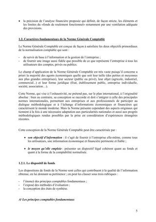 5
 la précision de l’analyse financière proposée qui définit, de façon stricte, les éléments et
les limites du «fonds de roulement fonctionnel» notamment par une ventilation adéquate
des provisions.
1.2. Caractères fondamentaux de la Norme Générale Comptable
Le Norme Générale Comptable est conçue de façon à satisfaire les deux objectifs primordiaux
de la normalisation comptable qui sont :
- de servir de base à l’information et la gestion de l’entreprise ;
- de fournir une image aussi fidèle que possible de ce que représente l’entreprise à tous les
utilisateurs des comptes, privés ou publics.
Le champ d’application de la Norme Générale Comptable est très vaste puisqu’il concerne a
priori la majorité des agents économiques quelle que soit leur taille (des petites et moyennes
aux plus grandes entreprises), leur secteur (public ou privé), leur objet (agricole, industriel,
commercial...) et leur forme juridique (Etat, établissement public, entreprise individuelle,
société, association…).
Cette Norme, qui vise à l’exhaustivité, ne prétend pas, sur le plan international, à l’originalité
absolue : bien au contraire, sa conception se raccorde et doit s’intégrer à celle des principales
normes internationales, permettant aux entreprises et aux professionnels de participer au
dialogue méthodologique et à l’échange d’informations économiques et financières qui
caractérisent le monde moderne. Mais la Norme présente cependant des aspects originaux qui
tiennent à la fois à une nécessaire adaptation aux particularités nationales et aussi aux progrès
méthodologiques rendus possibles par la prise en considération d’expériences étrangères
récentes.
Cette conception de la Norme Générale Comptable peut être caractérisée par :
 son objectif d’information : il s’agit de fournir à l’entreprise elle-même, comme tous
les utilisateurs, une information économique et financière pertinente et fiable ;
 le moyen qu’elle emploie : présenter un dispositif légal cohérent quant au fonds et
quant à la forme de la comptabilité normalisée.
1.2.1. Le dispositif de fonds
Les dispositions de fonds de la Norme sont celles qui contribuent à la qualité de l’information
obtenue, en lui donnant sa pertinence ; on peut les classer sous trois rubriques :
- l’énoncé des principes comptables fondamentaux ;
- l’exposé des méthodes d’évaluation ;
- la conception des états de synthèse.
A/ Les principes comptables fondamentaux
 