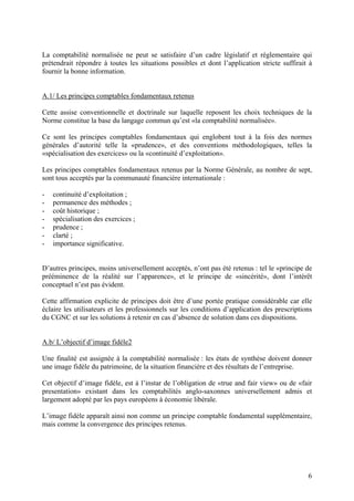 6
La comptabilité normalisée ne peut se satisfaire d’un cadre législatif et réglementaire qui
prétendrait répondre à toutes les situations possibles et dont l’application stricte suffirait à
fournir la bonne information.
A.1/ Les principes comptables fondamentaux retenus
Cette assise conventionnelle et doctrinale sur laquelle reposent les choix techniques de la
Norme constitue la base du langage commun qu’est «la comptabilité normalisée».
Ce sont les principes comptables fondamentaux qui englobent tout à la fois des normes
générales d’autorité telle la «prudence», et des conventions méthodologiques, telles la
«spécialisation des exercices» ou la «continuité d’exploitation».
Les principes comptables fondamentaux retenus par la Norme Générale, au nombre de sept,
sont tous acceptés par la communauté financière internationale :
- continuité d’exploitation ;
- permanence des méthodes ;
- coût historique ;
- spécialisation des exercices ;
- prudence ;
- clarté ;
- importance significative.
D’autres principes, moins universellement acceptés, n’ont pas été retenus : tel le «principe de
prééminence de la réalité sur l’apparence», et le principe de «sincérité», dont l’intérêt
conceptuel n’est pas évident.
Cette affirmation explicite de principes doit être d’une portée pratique considérable car elle
éclaire les utilisateurs et les professionnels sur les conditions d’application des prescriptions
du CGNC et sur les solutions à retenir en cas d’absence de solution dans ces dispositions.
A.b/ L’objectif d’image fidèle2
Une finalité est assignée à la comptabilité normalisée : les états de synthèse doivent donner
une image fidèle du patrimoine, de la situation financière et des résultats de l’entreprise.
Cet objectif d’image fidèle, est à l’instar de l’obligation de «true and fair view» ou de «fair
presentation» existant dans les comptabilités anglo-saxonnes universellement admis et
largement adopté par les pays européens à économie libérale.
L’image fidèle apparaît ainsi non comme un principe comptable fondamental supplémentaire,
mais comme la convergence des principes retenus.
 