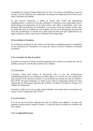 7
L’originalité du concept d’image fidèle tient à la fois à son absence de définition et aussi au
fait qu’il convient, dans des cas exceptionnels, de déroger aux dispositions de la Norme, pour
tenter d’atteindre cette fidélité.
Le plus souvent, néanmoins, il suffira de fournir dans l’ETIC des informations
complémentaires ; si celles-ci ne sont pas suffisantes à l’obtention d’une image fidèle, alors il
faudra déroger aux dispositions de la Norme (donc à des règles et procédures, voire à des
principes telle la permanence des méthodes). A ce niveau, ce sont les écritures mêmes, donc
les postes des états de synthèse qui sont modifiés. De tels cas de dérogations devraient être
tout à fait exceptionnels. La Norme est en effet conçue de telle sorte que l’application de ses
règles conduise et suffise a priori pour l’obtention d’une image fidèle.
B/ Les méthodes d’évaluation
Les évaluations constituent le cœur même de l’information comptable puisque la comptabilité
est une «projection de l’entreprise» sur le plan des valeurs et qu’elle s’exprime en montants
monétaires.
C/ La conception des états de synthèse
Les options de fond de la Norme ressortent également de la nature et du contenu des états de
synthèse, ainsi qu’il a été dit dans la partie I de ce chapitre :
C.1/ Leur nature :
L’existence même d’un tableau de financement (TF) et d’un état d’informations
complémentaires (ETIC) est révélatrice des choix opérés. Si le rôle du TF a été souligné plus
haut, celui de l’ETIC doit être ici précisé : il est de fournir aux lecteurs des états de synthèse -
dont l’ETIC fait partie intégrante- la «règle du jeu» dont la connaissance permet de mieux
comprendre les informations apportées par le Bilan, le Compte de Produits et Charges et le
Tableau de Financement.
Comment en effet savoir, par exemple, quelle méthode a été retenue pour la valorisation des
stocks, si on ne l’indique pas dans l’ETIC ?
C.2/ Leur contenu :
Il va de soi que les diverses rubriques des états de synthèse sont adaptées à la nature des
grandeurs retenues dans le modèle d’analyse : le tracé des états de synthèse est révélateur des
choix opérés.
1.2.2. Le dispositif de forme
 