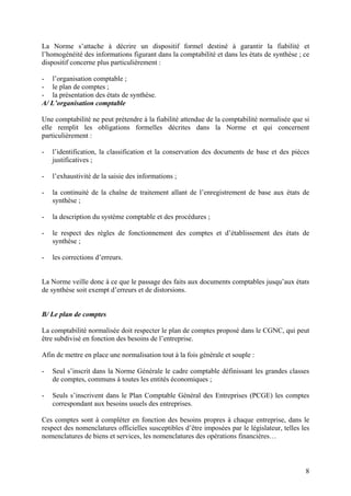 8
La Norme s’attache à décrire un dispositif formel destiné à garantir la fiabilité et
l’homogénéité des informations figurant dans la comptabilité et dans les états de synthèse ; ce
dispositif concerne plus particulièrement :
- l’organisation comptable ;
- le plan de comptes ;
- la présentation des états de synthèse.
A/ L’organisation comptable
Une comptabilité ne peut prétendre à la fiabilité attendue de la comptabilité normalisée que si
elle remplit les obligations formelles décrites dans la Norme et qui concernent
particulièrement :
- l’identification, la classification et la conservation des documents de base et des pièces
justificatives ;
- l’exhaustivité de la saisie des informations ;
- la continuité de la chaîne de traitement allant de l’enregistrement de base aux états de
synthèse ;
- la description du système comptable et des procédures ;
- le respect des règles de fonctionnement des comptes et d’établissement des états de
synthèse ;
- les corrections d’erreurs.
La Norme veille donc à ce que le passage des faits aux documents comptables jusqu’aux états
de synthèse soit exempt d’erreurs et de distorsions.
B/ Le plan de comptes
La comptabilité normalisée doit respecter le plan de comptes proposé dans le CGNC, qui peut
être subdivisé en fonction des besoins de l’entreprise.
Afin de mettre en place une normalisation tout à la fois générale et souple :
- Seul s’inscrit dans la Norme Générale le cadre comptable définissant les grandes classes
de comptes, communs à toutes les entités économiques ;
- Seuls s’inscrivent dans le Plan Comptable Général des Entreprises (PCGE) les comptes
correspondant aux besoins usuels des entreprises.
Ces comptes sont à compléter en fonction des besoins propres à chaque entreprise, dans le
respect des nomenclatures officielles susceptibles d’être imposées par le législateur, telles les
nomenclatures de biens et services, les nomenclatures des opérations financières…
 