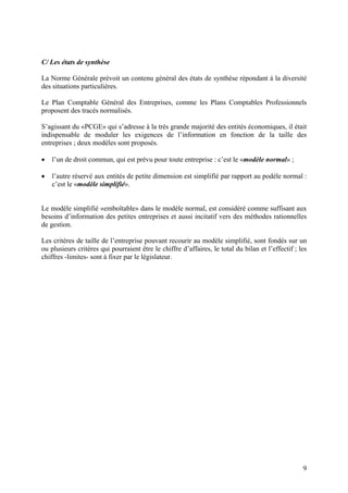 9
C/ Les états de synthèse
La Norme Générale prévoit un contenu général des états de synthèse répondant à la diversité
des situations particulières.
Le Plan Comptable Général des Entreprises, comme les Plans Comptables Professionnels
proposent des tracés normalisés.
S’agissant du «PCGE» qui s’adresse à la très grande majorité des entités économiques, il était
indispensable de moduler les exigences de l’information en fonction de la taille des
entreprises ; deux modèles sont proposés.
 l’un de droit commun, qui est prévu pour toute entreprise : c’est le «modèle normal» ;
 l’autre réservé aux entités de petite dimension est simplifié par rapport au podèle normal :
c’est le «modèle simplifié».
Le modèle simplifié «emboîtable» dans le modèle normal, est considéré comme suffisant aux
besoins d’information des petites entreprises et aussi incitatif vers des méthodes rationnelles
de gestion.
Les critères de taille de l’entreprise pouvant recourir au modèle simplifié, sont fondés sur un
ou plusieurs critères qui pourraient être le chiffre d’affaires, le total du bilan et l’effectif ; les
chiffres -limites- sont à fixer par le législateur.
 