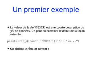 Un premier exemple
• La valeur de la clef DESCR est une courte description du
jeu de données. On peut en examiner le début de la façon
suivante :
print(iris_dataset[‘DESCR'][:193]+"n...")
• On obtient le résultat suivant :
 
