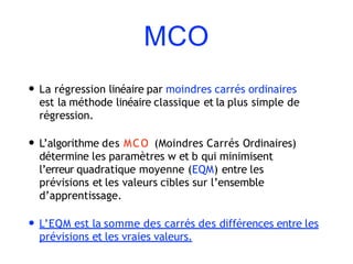 MCO
• La régression linéaire par moindres carrés ordinaires
est la méthode linéaire classique et la plus simple de
régression.
• L’algorithme des MCO (Moindres Carrés Ordinaires)
détermine les paramètres w et b qui minimisent
l’erreur quadratique moyenne (EQM) entre les
prévisions et les valeurs cibles sur l’ensemble
d’apprentissage.
• L’EQM est la somme des carrés des différences entre les
prévisions et les vraies valeurs.
 