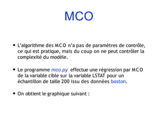 MCO
• L’algorithme des MCO n’a pas de paramètres de contrôle,
ce qui est pratique, mais du coup on ne peut contrôler la
complexité du modèle.
• Le programme mco.py effectue une régression par MCO
de la variable cible sur la variable LSTAT pour un
échantillon de taille 200 issu des données boston.
• On obtient le graphique suivant :
 