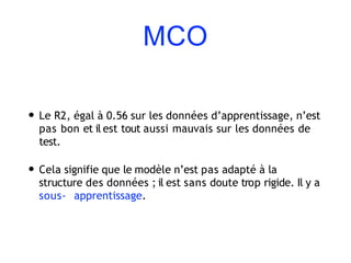 MCO
• Le R2, égal à 0.56 sur les données d’apprentissage, n’est
pas bon et il est tout aussi mauvais sur les données de
test.
• Cela signifie que le modèle n’est pas adapté à la
structure des données ; il est sans doute trop rigide. Il y a
sous- apprentissage.
 