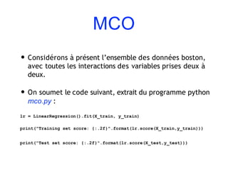 MCO
• Considérons à présent l’ensemble des données boston,
avec toutes les interactions des variables prises deux à
deux.
• On soumet le code suivant, extrait du programme python
mco.py :
lr = LinearRegression().fit(X_train, y_train)
print("Training set score: {:.2f}".format(lr.score(X_train,y_train)))
print("Test set score: {:.2f}".format(lr.score(X_test,y_test)))
 