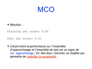 MCO
• Résultat :
Training set score: 0.95
Test set score: 0.61
• L’écart entre la performance sur l’ensemble
d’apprentissage et l’ensemble de test est un signe de
sur- apprentissage. On doit donc chercher un modèle qui
permette de contrôler la complexité.
 