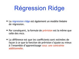Régression Ridge
• La régression ridge est également un modèle linéaire
de régression.
• Par conséquent, la formule de prévision est la même que
celle des mco.
• La différence est que les coeﬃcients sont estimées de
façon à ce que la fonction de prévision s’ajuste au mieux
à l’ensemble d’apprentissage sous une contrainte
additionnelle.
 