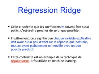 Régression Ridge
• Celle-ci spécifie que les coeﬃcients w doivent être aussi
petits, c’est-à-dire proches de zéro, que possible.
• Intuitivement, cela signifie que chaque variable explicative
doit avoir aussi peu d’effet sur la réponse que possible,
tout an ayant globalement un modèle avec un bon
pouvoir prédictif.
• Cette contrainte est un exemple de la technique de
régularisation, très utilisée en machine learning.
 