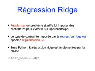 Régression Ridge
• Régulariser un problème signifie lui imposer des
contraintes pour éviter le sur-apprentissage.
• Le type de contrainte imposée par la régression ridge est
appelée régularisation L2.
• Sous Python, la régression ridge est implémentée par la
classe
linear_model.Ridge
 