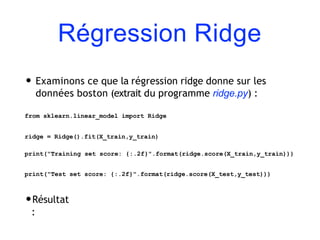 Régression Ridge
• Examinons ce que la régression ridge donne sur les
données boston (extrait du programme ridge.py) :
from sklearn.linear_model import Ridge
ridge = Ridge().fit(X_train,y_train)
print("Training set score: {:.2f}".format(ridge.score(X_train,y_train)))
print("Test set score: {:.2f}".format(ridge.score(X_test,y_test)))
•Résultat
:
 
