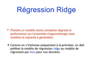 Régression Ridge
• Prendre un modèle moins complexe dégrade la
performance sur l’ensemble d’apprentissage mais
améliore la capacité à généraliser.
• Comme on s’intéresse uniquement à la prévision, on doit
préférer le modèle de régression ridge au modèle de
régression par mco pour nos données.
 