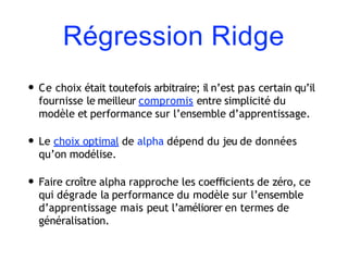 Régression Ridge
• Ce choix était toutefois arbitraire; il n’est pas certain qu’il
fournisse le meilleur compromis entre simplicité du
modèle et performance sur l’ensemble d’apprentissage.
• Le choix optimal de alpha dépend du jeu de données
qu’on modélise.
• Faire croître alpha rapproche les coeﬃcients de zéro, ce
qui dégrade la performance du modèle sur l’ensemble
d’apprentissage mais peut l’améliorer en termes de
généralisation.
 
