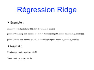 Régression Ridge
• Exemple :
ridge10 = Ridge(alpha=10).fit(X_train,y_train)
print("Training set score: {:.2f}".format(ridge10.score(X_train,y_train)))
print("Test set score: {:.2f} ».format(ridge10.score(X_test,y_test)))
•Résultat :
Training set score: 0.79
Test set score: 0.64
 