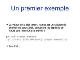 Un premier exemple
• La valeur de la clef target_names est un tableau de
chaînes de caractères, contenant les espèces de
fleurs que l’on souhaite prévoir :
print("Target names:
{}".format(iris_dataset['target_names']))
• Résultat :
 