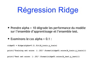 Régression Ridge
• Prendre alpha = 10 dégrade les performance du modèle
sur l’ensemble d’apprentissage et l’ensemble test.
• Examinons le cas alpha = 0.1 :
ridge01 = Ridge(alpha=0.1).fit(X_train,y_train)
print("Training set score: {:.2f}".format(ridge01.score(X_train,y_train)))
print("Test set score: {:.2f}".format(ridge01.score(X_test,y_test)))
 