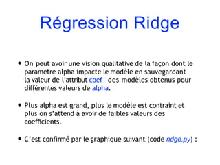 Régression Ridge
• On peut avoir une vision qualitative de la façon dont le
paramètre alpha impacte le modèle en sauvegardant
la valeur de l’attribut coef_ des modèles obtenus pour
différentes valeurs de alpha.
• Plus alpha est grand, plus le modèle est contraint et
plus on s’attend à avoir de faibles valeurs des
coeﬃcients.
• C’est confirmé par le graphique suivant (code ridge.py) :
 
