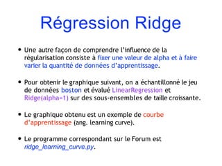 Régression Ridge
• Une autre façon de comprendre l’influence de la
régularisation consiste à fixer une valeur de alpha et à faire
varier la quantité de données d’apprentissage.
• Pour obtenir le graphique suivant, on a échantillonné le jeu
de données boston et évalué LinearRegression et
Ridge(alpha=1) sur des sous-ensembles de taille croissante.
• Le graphique obtenu est un exemple de courbe
d’apprentissage (ang. learning curve).
• Le programme correspondant sur le Forum est
ridge_learning_curve.py.
 