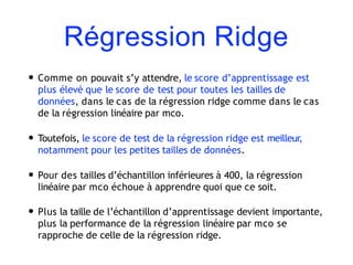 Régression Ridge
• Comme on pouvait s’y attendre, le score d’apprentissage est
plus élevé que le score de test pour toutes les tailles de
données, dans le cas de la régression ridge comme dans le cas
de la régression linéaire par mco.
• Toutefois, le score de test de la régression ridge est meilleur,
notamment pour les petites tailles de données.
• Pour des tailles d’échantillon inférieures à 400, la régression
linéaire par mco échoue à apprendre quoi que ce soit.
• Plus la taille de l’échantillon d’apprentissage devient importante,
plus la performance de la régression linéaire par mco se
rapproche de celle de la régression ridge.
 