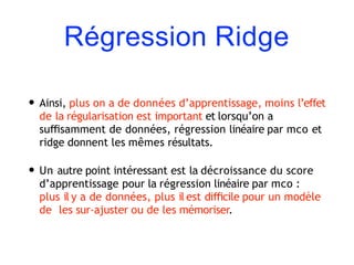 Régression Ridge
• Ainsi, plus on a de données d’apprentissage, moins l’effet
de la régularisation est important et lorsqu’on a
suﬃsamment de données, régression linéaire par mco et
ridge donnent les mêmes résultats.
• Un autre point intéressant est la décroissance du score
d’apprentissage pour la régression linéaire par mco :
plus il y a de données, plus il est diﬃcile pour un modèle
de les sur-ajuster ou de les mémoriser.
 