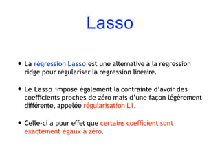 Lasso
• La régression Lasso est une alternative à la régression
ridge pour régulariser la régression linéaire.
• Le Lasso impose également la contrainte d’avoir des
coeﬃcients proches de zéro mais d’une façon légèrement
différente, appelée régularisation L1.
• Celle-ci a pour effet que certains coeﬃcient sont
exactement égaux à zéro.
 