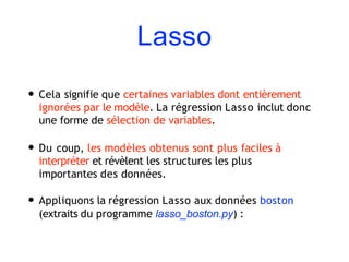 Lasso
• Cela signifie que certaines variables dont entièrement
ignorées par le modèle. La régression Lasso inclut donc
une forme de sélection de variables.
• Du coup, les modèles obtenus sont plus faciles à
interpréter et révèlent les structures les plus
importantes des données.
• Appliquons la régression Lasso aux données boston
(extraits du programme lasso_boston.py) :
 