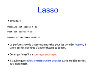 Lasso
• Résultat :
Training set score: 0.29
Test set score: 0.21
Number of features used: 4
•La performance de Lasso est mauvaise pour les données boston, à
la fois sur les données d’apprentissage et de test.
•Cela signifie qu’il y a sous-apprentissage.
•Il s’avère que seules 4 variables sont utilisées par le modèle sur les
105 disponibles.
 