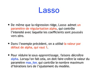 Lasso
• De même que la régression ridge, Lasso admet un
paramètre de régularisation alpha, qui contrôle
l’intensité avec laquelle les coeﬃcients sont poussés
vers zéro.
• Dans l’exemple précédent, on a utilisé la valeur par
défaut de alpha, qui vaut 1.
• Pour réduire le sous-apprentissage, faisons décroître
alpha. Lorsqu’on fait cela, on doit faire croître la valeur du
paramètre max_iter, qui contrôle le nombre maximum
d’itérations lors de l’ajustement du modèle.
 