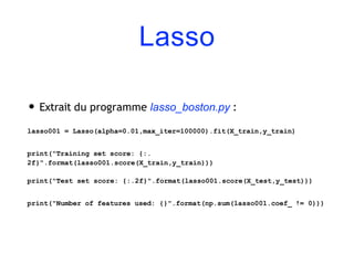 Lasso
• Extrait du programme lasso_boston.py :
lasso001 = Lasso(alpha=0.01,max_iter=100000).fit(X_train,y_train)
print("Training set score: {:.
2f}".format(lasso001.score(X_train,y_train)))
print("Test set score: {:.2f}".format(lasso001.score(X_test,y_test)))
print("Number of features used: {}".format(np.sum(lasso001.coef_ != 0)))
 