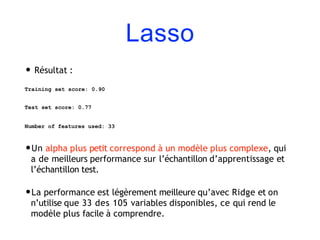 Lasso
• Résultat :
Training set score: 0.90
Test set score: 0.77
Number of features used: 33
•Un alpha plus petit correspond à un modèle plus complexe, qui
a de meilleurs performance sur l’échantillon d’apprentissage et
l’échantillon test.
•La performance est légèrement meilleure qu’avec Ridge et on
n’utilise que 33 des 105 variables disponibles, ce qui rend le
modèle plus facile à comprendre.
 