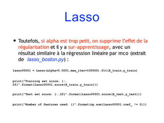 Lasso
• Toutefois, si alpha est trop petit, on supprime l’effet de la
régularisation et il y a sur-apprentissage, avec un
résultat similaire à la régression linéaire par mco (extrait
de lasso_boston.py) :
lasso00001 = Lasso(alpha=0.0001,max_iter=100000).fit(X_train,y_train)
print("Training set score: {:.
2f}".format(lasso00001.score(X_train,y_train)))
print("Test set score: {:.2f}".format(lasso00001.score(X_test,y_test)))
print("Number of features used: {}".format(np.sum(lasso00001.coef_ != 0)))
 