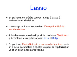 Lasso
• En pratique, on préfère souvent Ridge à Lasso à
performances similaires.
• L’avantage de Lasso réside dans l’interprétabilité du
modèle obtenu.
• Scikit-learn met aussi à disposition la classe ElasticNet,
qui combine les régularisations Lasso et Ridge.
• En pratique, ElasticNet est ce qui marche le mieux, mais
on a deux paramètres à ajuster, un pour la régularisation
L1 et un pour la régularisation L2.
 