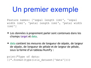 Un premier exemple
Feature names: ['sepal length (cm)', 'sepal
width (cm)', 'petal length (cm)', 'petal width
(cm)’]
• Les données à proprement parler sont contenues dans les
champs target et data.
• data contient les mesures de longueur de sépale, de largeur
de sépale, de longueur de pétale et de largeur de pétale,
sous la forme d’un tableau NumPy :
print("Type of data:
{}".format(type(iris_dataset['data'])))
 