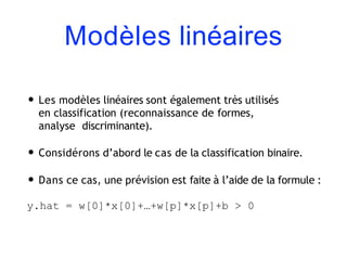 Modèles linéaires
• Les modèles linéaires sont également très utilisés
en classification (reconnaissance de formes,
analyse discriminante).
• Considérons d’abord le cas de la classification binaire.
• Dans ce cas, une prévision est faite à l’aide de la formule :
y.hat = w[0]*x[0]+…+w[p]*x[p]+b > 0
 