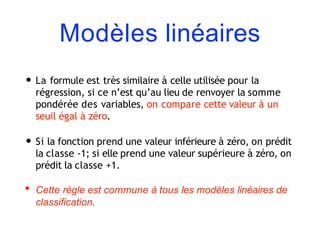 Modèles linéaires
• La formule est très similaire à celle utilisée pour la
régression, si ce n’est qu’au lieu de renvoyer la somme
pondérée des variables, on compare cette valeur à un
seuil égal à zéro.
• Si la fonction prend une valeur inférieure à zéro, on prédit
la classe -1; si elle prend une valeur supérieure à zéro, on
prédit la classe +1.
• Cette règle est commune à tous les modèles linéaires de
classification.
 
