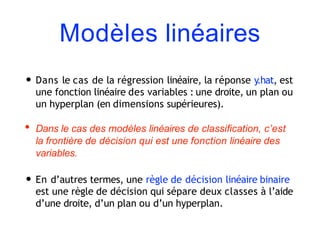 Modèles linéaires
• Dans le cas de la régression linéaire, la réponse y.hat, est
une fonction linéaire des variables : une droite, un plan ou
un hyperplan (en dimensions supérieures).
• Dans le cas des modèles linéaires de classification, c’est
la frontière de décision qui est une fonction linéaire des
variables.
• En d’autres termes, une règle de décision linéaire binaire
est une règle de décision qui sépare deux classes à l’aide
d’une droite, d’un plan ou d’un hyperplan.
 