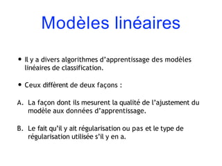 Modèles linéaires
• Il y a divers algorithmes d’apprentissage des modèles
linéaires de classification.
• Ceux diffèrent de deux façons :
A. La façon dont ils mesurent la qualité de l’ajustement du
modèle aux données d’apprentissage.
B. Le fait qu’il y ait régularisation ou pas et le type de
régularisation utilisée s’il y en a.
 