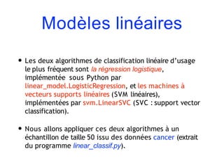 Modèles linéaires
• Les deux algorithmes de classification linéaire d’usage
le plus fréquent sont la régression logistique,
implémentée sous Python par
linear_model.LogisticRegression, et les machines à
vecteurs supports linéaires (SVM linéaires),
implémentées par svm.LinearSVC (SVC : support vector
classification).
• Nous allons appliquer ces deux algorithmes à un
échantillon de taille 50 issu des données cancer (extrait
du programme linear_classif.py).
 