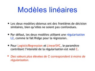 Modèles linéaires
• Les deux modèles obtenus ont des frontières de décision
similaires, bien qu’elles ne soient pas confondues.
• Par défaut, les deux modèles utilisent une régularisation
L2, comme le fait Ridge pour la régression.
• Pour LogisticRegression et LinearSVC, le paramètre
contrôlant l’intensité de la régularisation est noté C.
• Des valeurs plus élevées de C correspondent à moins de
régularisation.
 