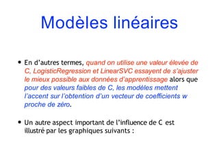 Modèles linéaires
• En d’autres termes, quand on utilise une valeur élevée de
C, LogisticRegression et LinearSVC essayent de s’ajuster
le mieux possible aux données d’apprentissage alors que
pour des valeurs faibles de C, les modèles mettent
l’accent sur l’obtention d’un vecteur de coeﬃcients w
proche de zéro.
• Un autre aspect important de l’influence de C est
illustré par les graphiques suivants :
 