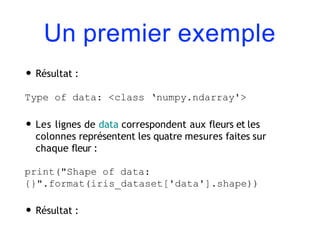 Un premier exemple
• Résultat :
Type of data: <class ‘numpy.ndarray'>
• Les lignes de data correspondent aux fleurs et les
colonnes représentent les quatre mesures faites sur
chaque fleur :
print("Shape of data:
{}".format(iris_dataset['data'].shape))
• Résultat :
 