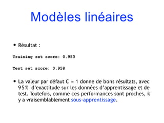 Modèles linéaires
• Résultat :
Training set score: 0.953
Test set score: 0.958
• La valeur par défaut C = 1 donne de bons résultats, avec
9 5 % d’exactitude sur les données d’apprentissage et de
test. Toutefois, comme ces performances sont proches, il
y a vraisemblablement sous-apprentissage.
 