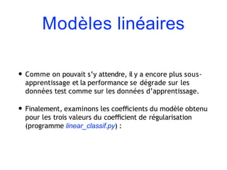 Modèles linéaires
• Comme on pouvait s’y attendre, il y a encore plus sous-
apprentissage et la performance se dégrade sur les
données test comme sur les données d’apprentissage.
• Finalement, examinons les coeﬃcients du modèle obtenu
pour les trois valeurs du coeﬃcient de régularisation
(programme linear_classif.py) :
 