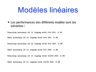 Modèles linéaires
• Les performances des différents modèle sont les
suivantes :
Training accuracy of l1 logreg with C=0.001: 0.91
Test accuracy of l1 logreg with C=0.001: 0.92
Training accuracy of l1 logreg with C=1.000: 0.96
Test accuracy of l1 logreg with C=1.000: 0.96
Training accuracy of l1 logreg with C=100.000: 0.99
Test accuracy of l1 logreg with C=100.000: 0.98
 