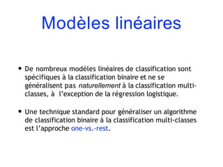 Modèles linéaires
• De nombreux modèles linéaires de classification sont
spécifiques à la classification binaire et ne se
généralisent pas naturellement à la classification multi-
classes, à l’exception de la régression logistique.
• Une technique standard pour généraliser un algorithme
de classification binaire à la classification multi-classes
est l’approche one-vs.-rest.
 