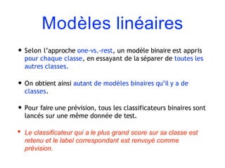 Modèles linéaires
• Selon l’approche one-vs.-rest, un modèle binaire est appris
pour chaque classe, en essayant de la séparer de toutes les
autres classes.
• On obtient ainsi autant de modèles binaires qu’il y a de
classes.
• Pour faire une prévision, tous les classificateurs binaires sont
lancés sur une même donnée de test.
• Le classificateur qui a le plus grand score sur sa classe est
retenu et le label correspondant est renvoyé comme
prévision.
 