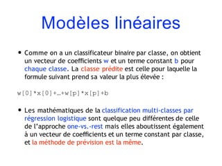 Modèles linéaires
• Comme on a un classificateur binaire par classe, on obtient
un vecteur de coeﬃcients w et un terme constant b pour
chaque classe. La classe prédite est celle pour laquelle la
formule suivant prend sa valeur la plus élevée :
w[0]*x[0]+…+w[p]*x[p]+b
• Les mathématiques de la classification multi-classes par
régression logistique sont quelque peu différentes de celle
de l’approche one-vs.-rest mais elles aboutissent également
à un vecteur de coeﬃcients et un terme constant par classe,
et la méthode de prévision est la même.
 