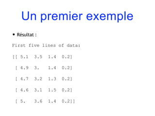 Un premier exemple
• Résultat :
First five lines of data:
[[ 5.1 3.5 1.4 0.2]
[ 4.9 3. 1.4 0.2]
[ 4.7 3.2 1.3 0.2]
[ 4.6 3.1 1.5 0.2]
[ 5. 3.6 1.4 0.2]]
 