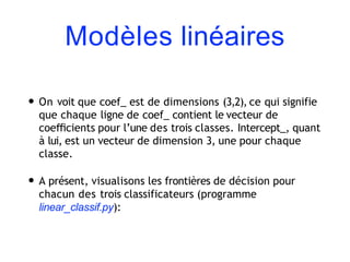 Modèles linéaires
• On voit que coef_ est de dimensions (3,2), ce qui signifie
que chaque ligne de coef_ contient le vecteur de
coeﬃcients pour l’une des trois classes. Intercept_, quant
à lui, est un vecteur de dimension 3, une pour chaque
classe.
• A présent, visualisons les frontières de décision pour
chacun des trois classificateurs (programme
linear_classif.py):
 
